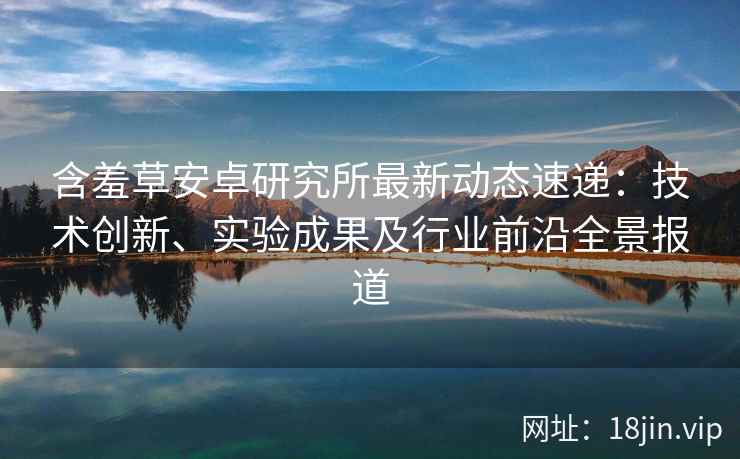 含羞草安卓研究所最新动态速递：技术创新、实验成果及行业前沿全景报道