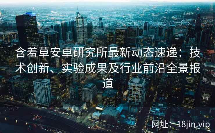 含羞草安卓研究所最新动态速递：技术创新、实验成果及行业前沿全景报道
