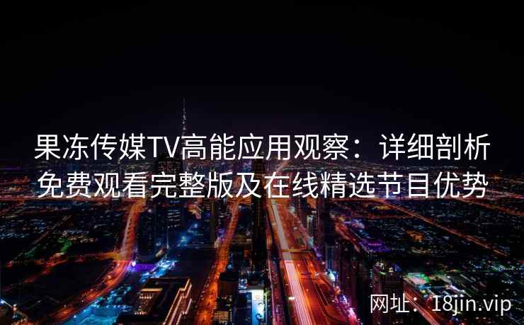果冻传媒TV高能应用观察：详细剖析免费观看完整版及在线精选节目优势